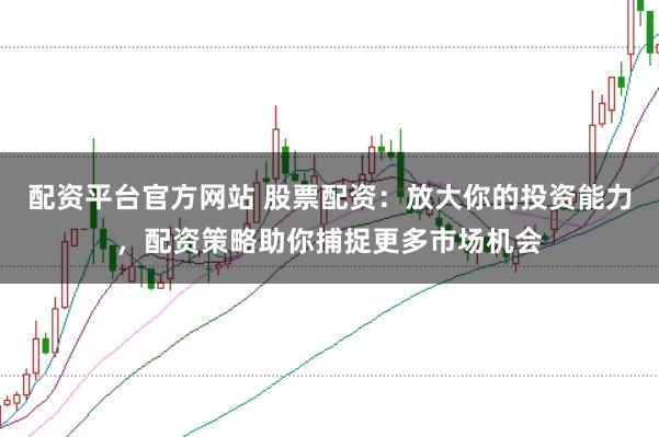 配资平台官方网站 股票配资：放大你的投资能力，配资策略助你捕捉更多市场机会