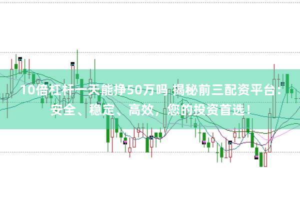 10倍杠杆一天能挣50万吗 揭秘前三配资平台：安全、稳定、高效，您的投资首选！