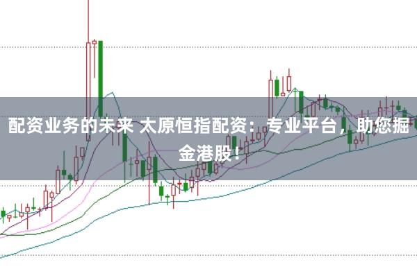 配资业务的未来 太原恒指配资：专业平台，助您掘金港股！