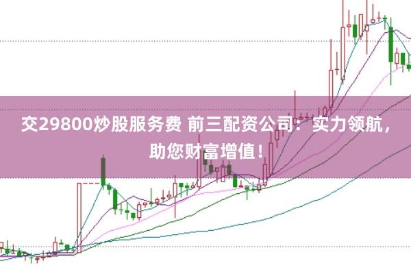 交29800炒股服务费 前三配资公司：实力领航，助您财富增值！