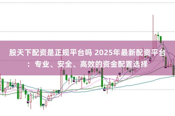 股天下配资是正规平台吗 2025年最新配资平台：专业、安全、高效的资金配置选择