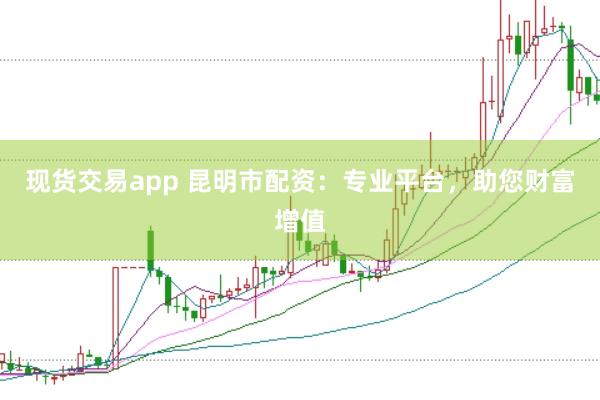 现货交易app 昆明市配资：专业平台，助您财富增值