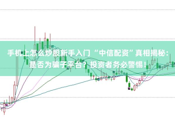 手机上怎么炒股新手入门 “中信配资”真相揭秘：是否为骗子平台？投资者务必警惕！