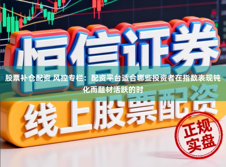 股票补仓配资 风控专栏：配资平台适合哪些投资者在指数表现钝化而题材活跃的时