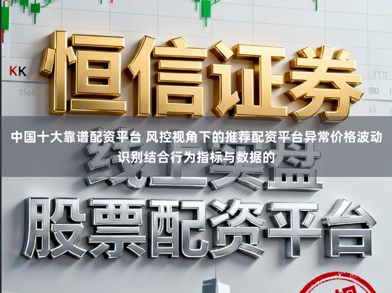 中国十大靠谱配资平台 风控视角下的推荐配资平台异常价格波动识别结合行为指标与数据的