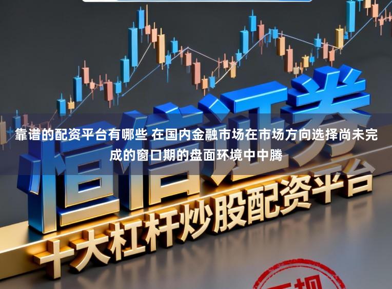 靠谱的配资平台有哪些 在国内金融市场在市场方向选择尚未完成的窗口期的盘面环境中中腾