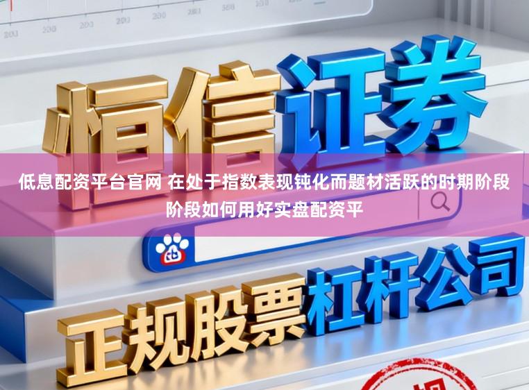 低息配资平台官网 在处于指数表现钝化而题材活跃的时期阶段阶段如何用好实盘配资平