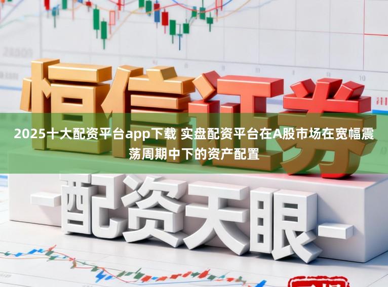 2025十大配资平台app下载 实盘配资平台在A股市场在宽幅震荡周期中下的资产配置