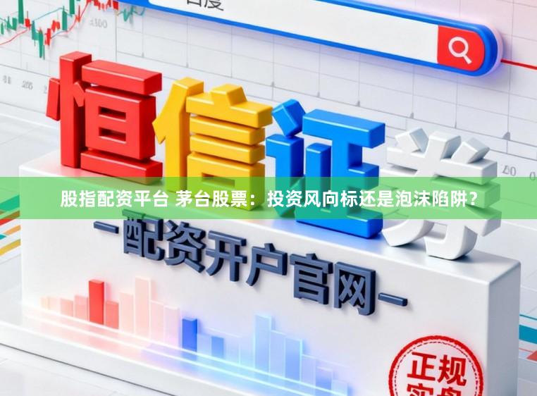 股指配资平台 茅台股票：投资风向标还是泡沫陷阱？