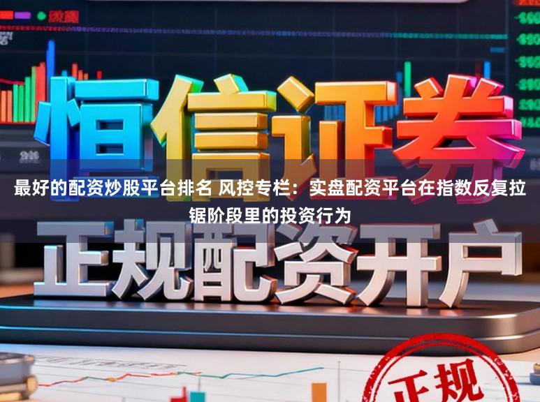 最好的配资炒股平台排名 风控专栏：实盘配资平台在指数反复拉锯阶段里的投资行为