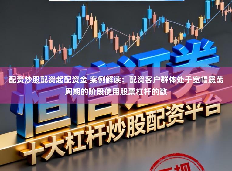 配资炒股配资起配资金 案例解读：配资客户群体处于宽幅震荡周期的阶段使用股票杠杆的数