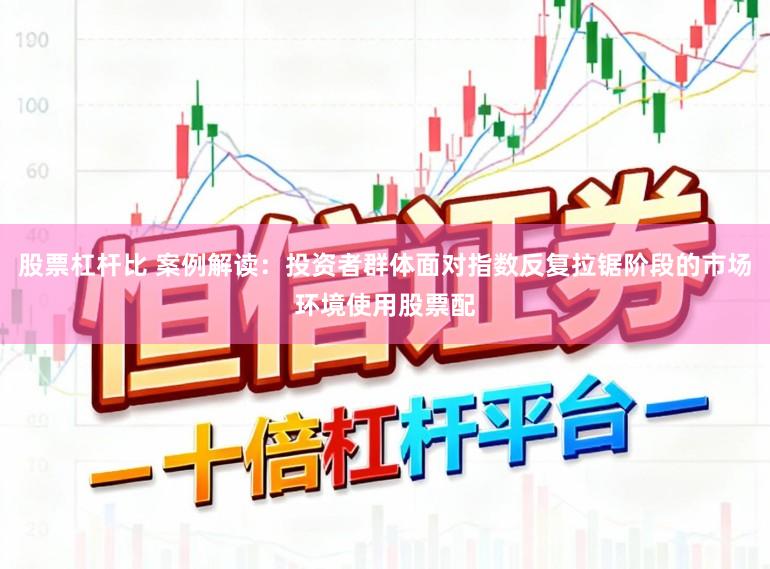 股票杠杆比 案例解读：投资者群体面对指数反复拉锯阶段的市场环境使用股票配