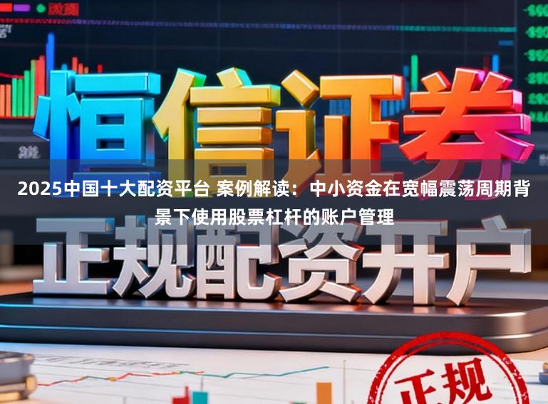 2025中国十大配资平台 案例解读：中小资金在宽幅震荡周期背景下使用股票杠杆的账户管理